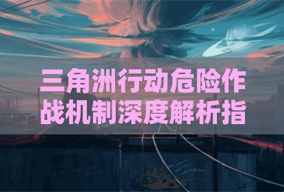 三角洲行动危险作战机制深度解析指南
