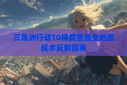 三角洲行动T0梯度重置全地图战术反制指南